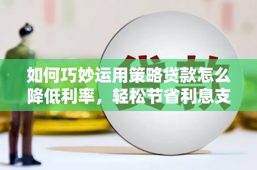 行唐如何巧妙运用策略贷款怎么降低利率，轻松节省利息支出