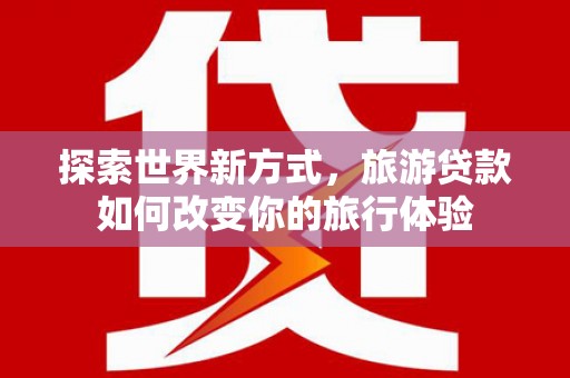 行唐探索世界新方式，旅游贷款如何改变你的旅行体验
