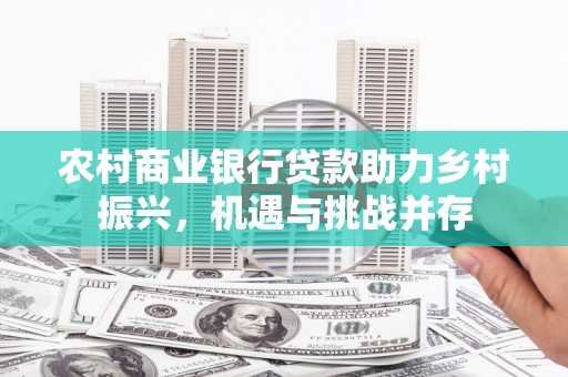 行唐农村商业银行贷款助力乡村振兴，机遇与挑战并存