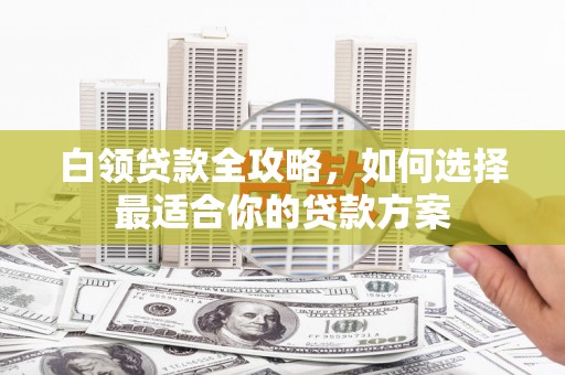 行唐白领贷款全攻略，如何选择最适合你的贷款方案